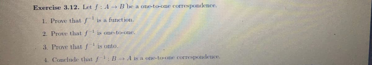 Exercise 3.12. Let f: A B be a one-to-one correspondence.
1. Prove that f
is a function.
2. Prove that fis one-to-one.
3. Prove that fis onto.
4. Conclude that f : B A is a one-to-one correspondence.
