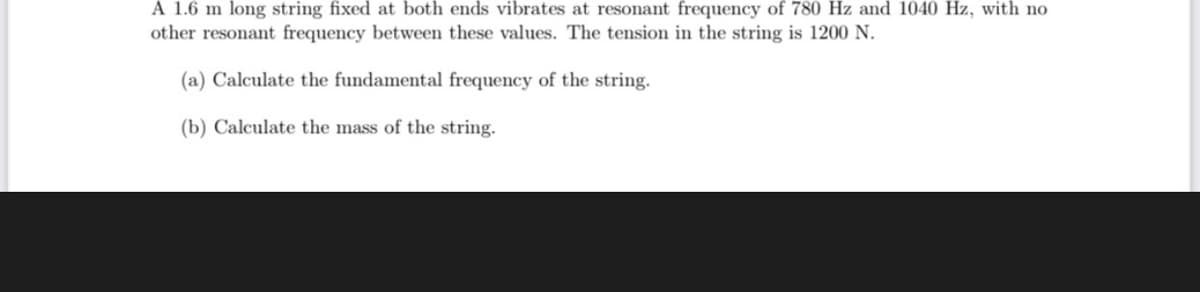 A 1.6 m long string fixed at both ends vibrates at resonant frequency of 780 Hz and 1040 Hz, with no
other resonant frequency between these values. The tension in the string is 1200 N.
(a) Calculate the fundamental frequency of the string.
(b) Calculate the mass of the string.
