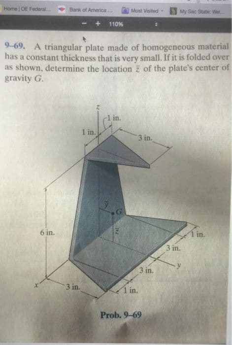 Home OE Federal...
Bank of America.
Most Visited
My Sac State: Wel.
110%
9-69. A triangular plate made of homogeneous material
has a constant thickness that is very small. If it is folded over
as shown, determine the location z of the plate's center of
gravity G.
l in.
1 in.
3 in.
G
6 in.
1 in.
3 in.
3 in.
3 in.
1 in.
Prob. 9-69
