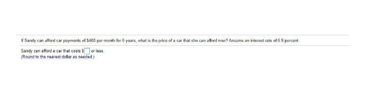 IF Sandy can afford car paymants of $450 per month for 6 yars, what is tha price of a car that she can afford now? Assuma an interest rata of 6.9 percant
Sandy can efford a car that costs $or less.
(Round to the naarest dollar as needad.)
