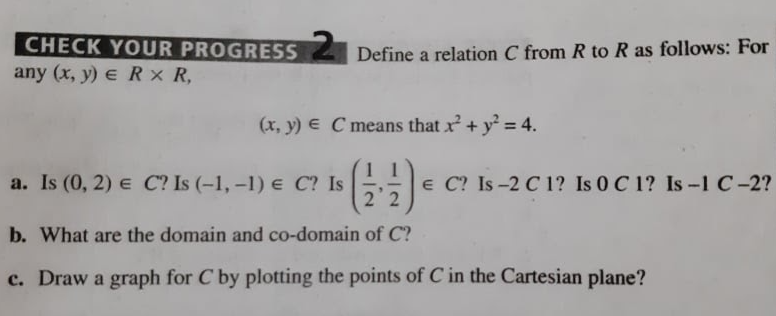 CHECK YOUR PROGRESSDefine a relation C from R to R as follows: For
any (x, y) e R x R,
(x, y) E C means that x + y = 4.
a. Is (0, 2) e C? Is (-1, -1) e C? Is
2 2
e C? Is -2 C 1? Is 0 C 1? Is-1 C-2?
b. What are the domain and co-domain of C?
c. Draw a graph for C by plotting the points of C in the Cartesian plane?
