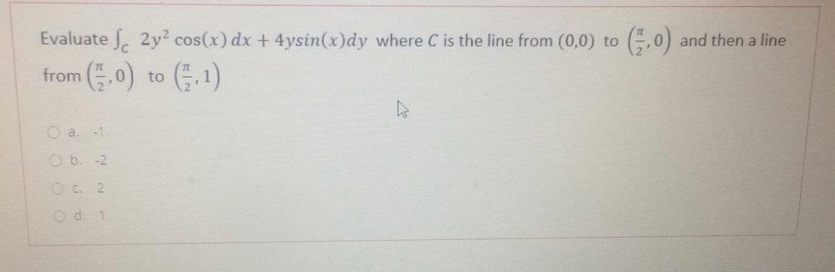 Evaluate 2y? cos(x) dx +4ysin(x)dy where C is the line from (0,0) to
G.0) and
then
a line
from (, 0) to (금,1)
O a. -1
Ob. -2
O C. 2
O d. 1
