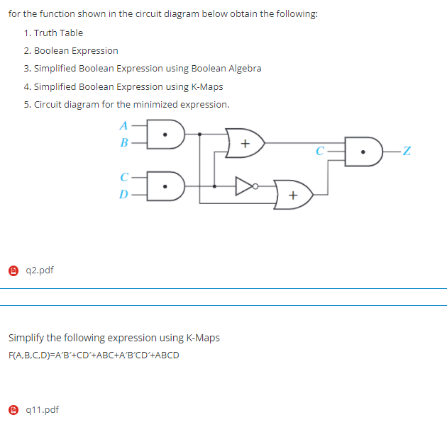 for the function shown in the circuit diagram below obtain the following:
1. Truth Table
2. Boolean Expression
3. Simplified Boolean Expression using Boolean Algebra
4. Simplified Boolean Expression using K-Maps
5. Circuit diagram for the minimized expression.
C-
D
+
e q2.pdf
Simplify the following expression using K-Maps
F(A,B,C,D)=A'B'+CD'+ABC+A'B'CD'+ABCD
eq11.pdf
