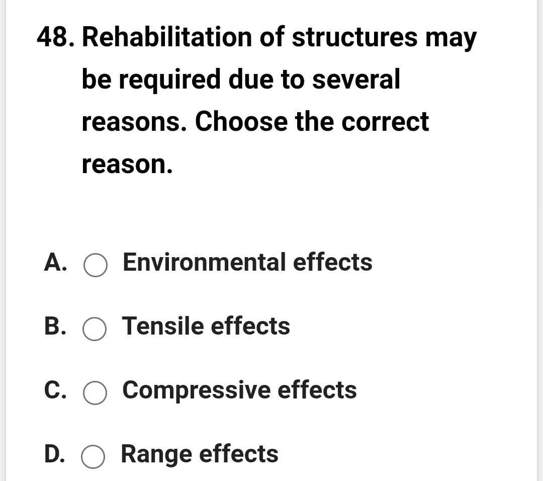 48. Rehabilitation of structures may
be required due to several
reasons. Choose the correct
reason.
A. O Environmental effects
B. O Tensile effects
C. O Compressive effects
D. O Range effects
