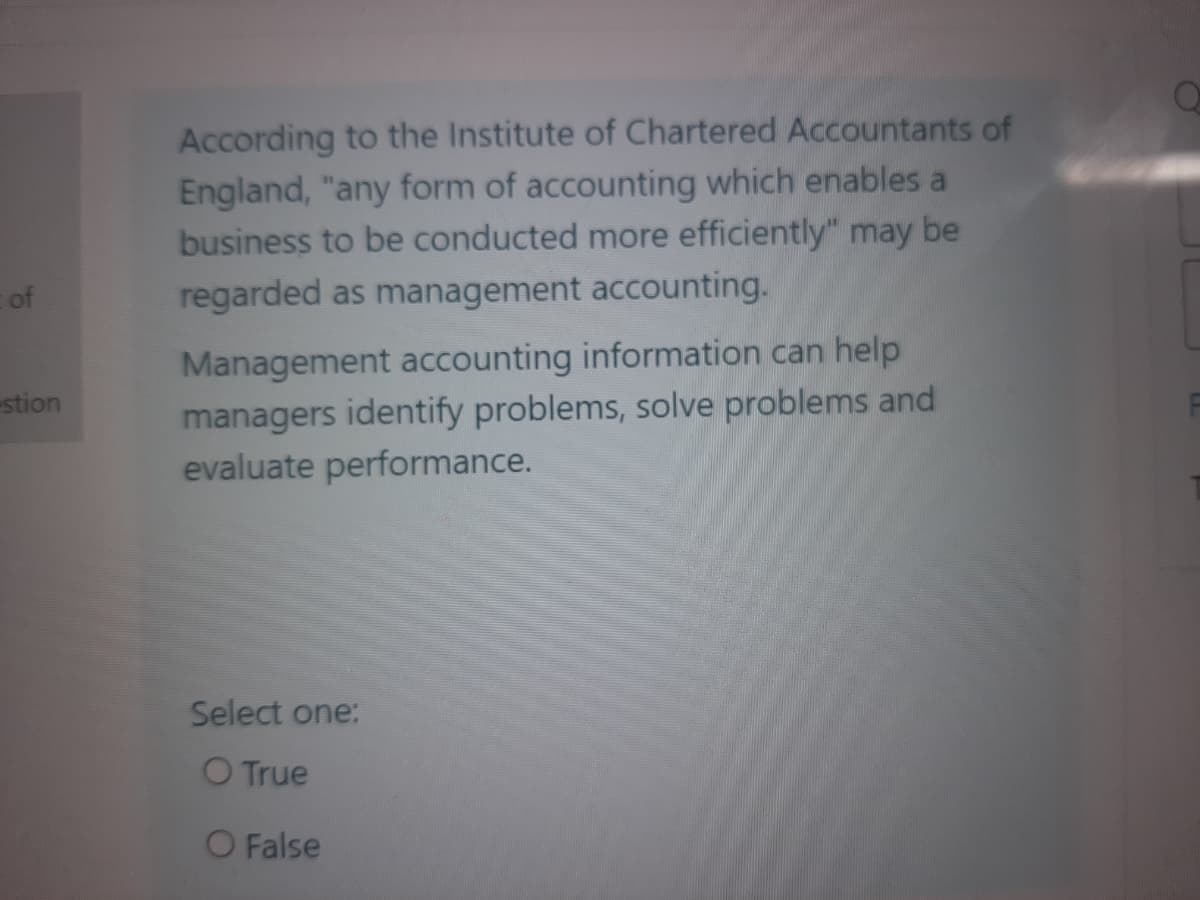 According to the Institute of Chartered Accountants of
England, "any form of accounting which enables a
business to be conducted more efficiently" may be
of
regarded as management accounting.
Management accounting information can help
managers identify problems, solve problems and
evaluate performance.
stion
Select one:
O True
O False
