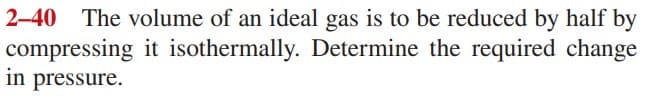 2-40 The volume of an ideal gas is to be reduced by half by
compressing it isothermally. Determine the required change
in pressure.