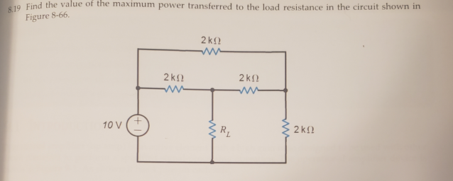 S 19 Find the value of the maximum power transferred to the load resistance in the circuit shown in
Figure 8-66.
2 k
2k!
2k2
10 V
RL
2k2
