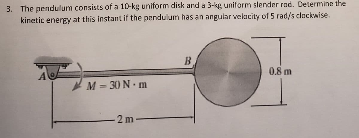 3. The pendulum consists of a 10-kg uniform disk and a 3-kg uniform slender rod. Determine the
kinetic energy at this instant if the pendulum has an angular velocity of 5 rad/s clockwise.
B
0.8 m
*M = 30 N ·m
-2 m-
