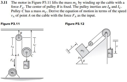 3.11 The motor in Figure P3.11 lifts the mass m, by winding up the cable with a
force FA. The center of pulley B is fixed. The pulley inertias are I and Ic.
Pulley C has a mass me. Derive the equation of motion in terms of the speed
VA of point A on the cable with the force FA as the input.
Figure P3.11
Figure P3.12
SA
B
Opom
m₂
SC
m₂
Hd
X