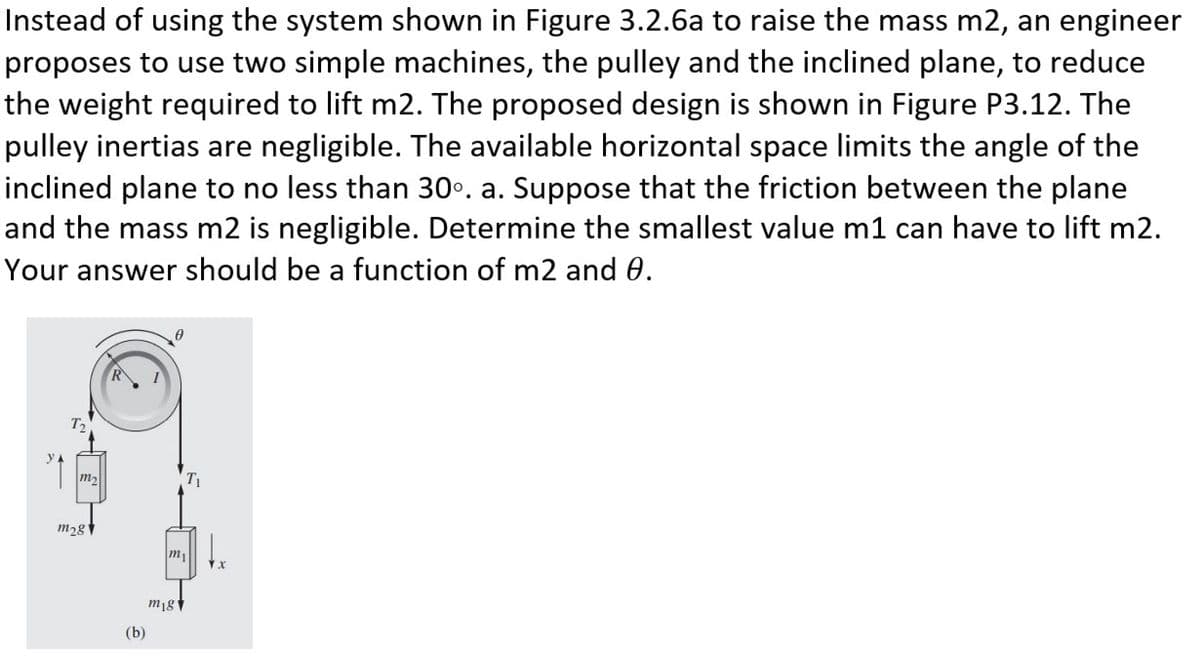 Instead of using the system shown in Figure 3.2.6a to raise the mass m2, an engineer
proposes to use two simple machines, the pulley and the inclined plane, to reduce
the weight required to lift m2. The proposed design is shown in Figure P3.12. The
pulley inertias are negligible. The available horizontal space limits the angle of the
inclined plane to no less than 30°. a. Suppose that the friction between the plane
and the mass m2 is negligible. Determine the smallest value m1 can have to lift m2.
Your answer should be a function of m2 and 0.
m₂
m28
(b)
T₁
m₁
mig