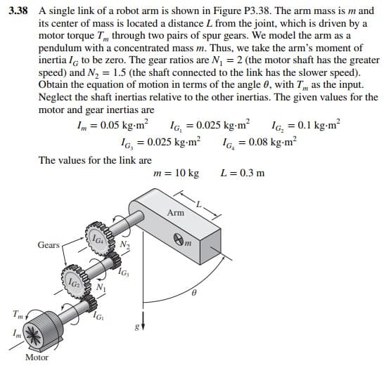 3.38 A single link of a robot arm is shown in Figure P3.38. The arm mass is m and
its center of mass is located a distance L from the joint, which is driven by a
motor torque T, through two pairs of spur gears. We model the arm as a
pendulum with a concentrated mass m. Thus, we take the arm's moment of
inertia I to be zero. The gear ratios are N₁ = 2 (the motor shaft has the greater
speed) and N₂ = 1.5 (the shaft connected to the link has the slower speed).
Obtain the equation of motion in terms of the angle 0, with T, as the input.
Neglect the shaft inertias relative to the other inertias. The given values for the
motor and gear inertias are
1m = 0.05 kg-m² IG, = 0.025 kg-m² IG₂ = 0.1 kg-m²
IG, = 0.025 kg-m² IG. = 0.08 kg-m²
Tmf
Im
The values for the link are
Gears
Motor
10₂
IGA
IG
1G₁
g
m = 10 kg
Arm
m
L = 0.3 m