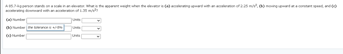 A 85.7-kg person stands on a scale in an elevator. What is the apparent weight when the elevator is (a) accelerating upward with an acceleration of 2.25 m/s2, (b) moving upward at a constant speed, and (c)
accelerating downward with an acceleration of 1.35 m/s2?
(a) Number
Units
(b) Number | the tolerance is +/-5%
Units
(c) Number
Units
