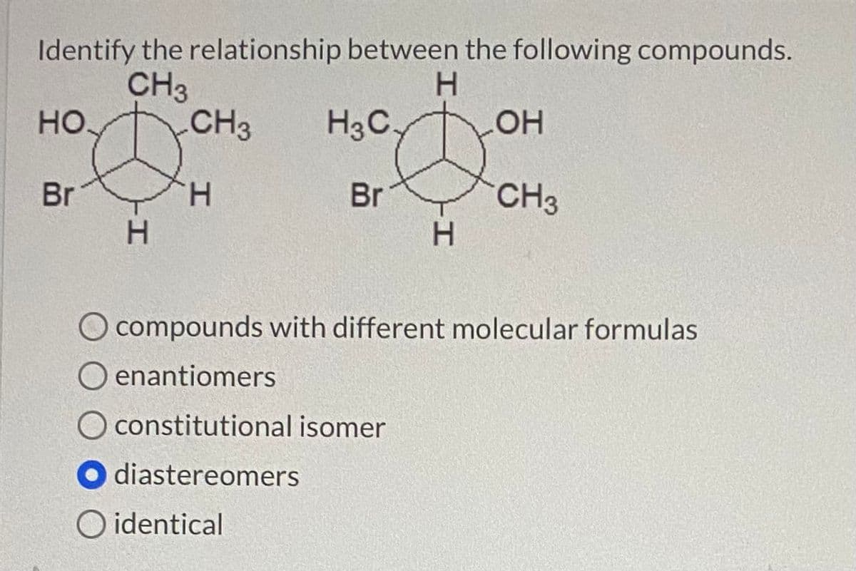 Identify the relationship between the following compounds.
H.
CH3
CH3
но
H3C.
но
Br
H.
Br
CH3
H.
H.
O compounds with different molecular formulas
O enantiomers
O constitutional isomer
O diastereomers
O identical
