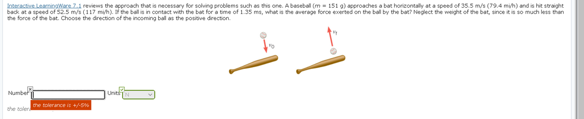 Interactive LearningWare 7.1 reviews the approach that is necessary for solving problems such as this one. A baseball (m = 151 g) approaches a bat horizontally at a speed of 35.5 m/s (79.4 mi/h) and is hit straight
back at a speed of 52.5 m/s (117 mi/h). If the ball is in contact with the bat for a time of 1.35 ms, what is the average force exerted on the ball by the bat? Neglect the weight of the bat, since it is so much less than
the force of the bat. Choose the direction of the incoming ball as the positive direction.
Number
UnitsTN
the tolerance is +/-5%
the toler.
