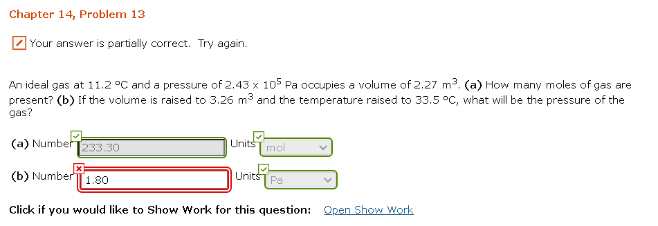 Chapter 14, Problem 13
Your answer is partially correct. Try again.
An ideal gas at 11.2 °C and a pressure of 2.43 x 105 Pa occupies a volume of 2.27 m3. (a) How many moles of gas are
present? (b) If the volume is raised to 3.26 m3 and the temperature raised to 33.5 °C, what will be the pressure of the
gas?
(a) Number
|Units
233.30
mol
(b) Number
Units
1.80
Pa
Click if you would like to Show Work for this question: Qpen Show Work
