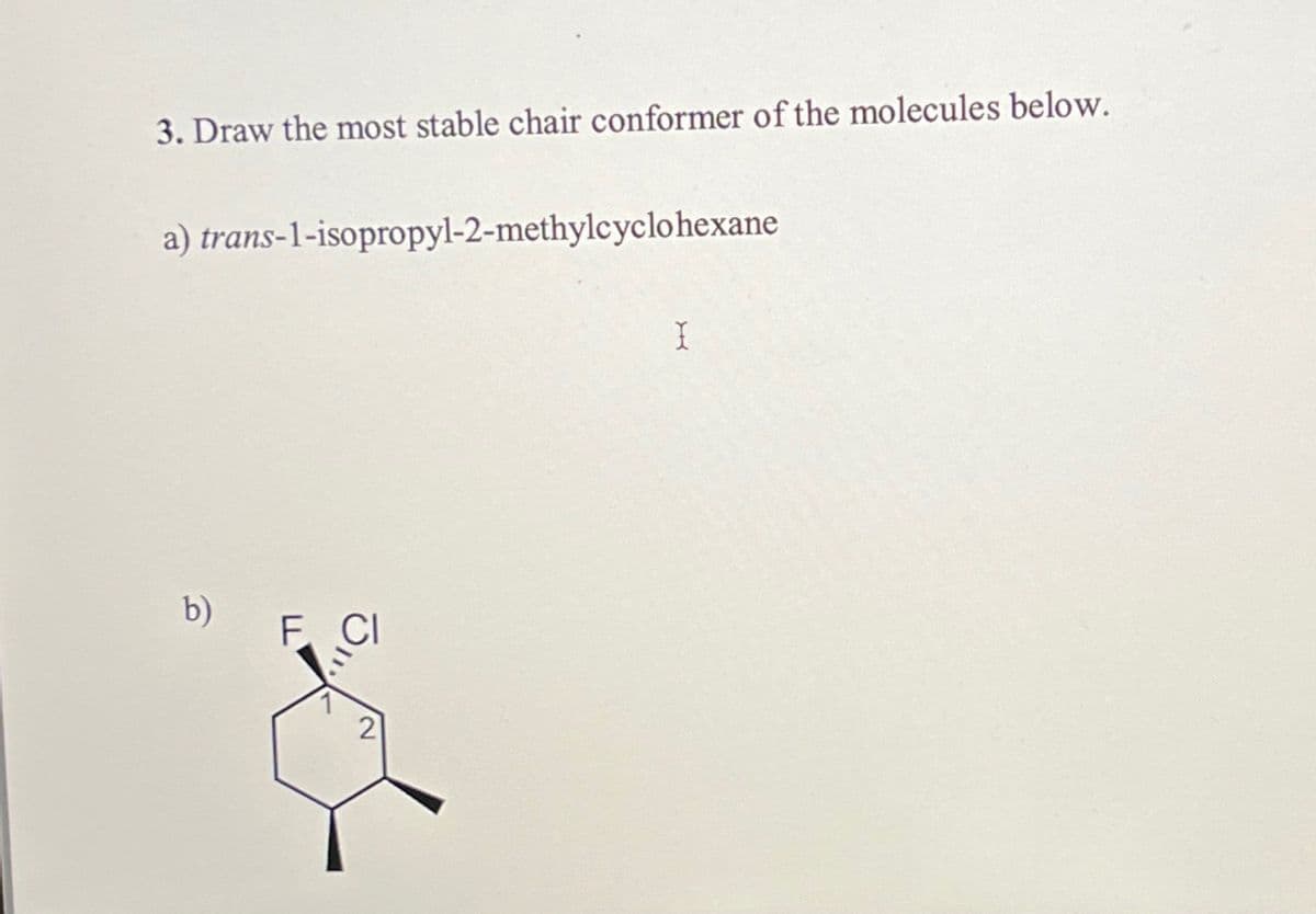 3. Draw the most stable chair conformer of the molecules below.
a) trans-1-isopropyl-2-methylcyclohexane
I
b)
F CI
2