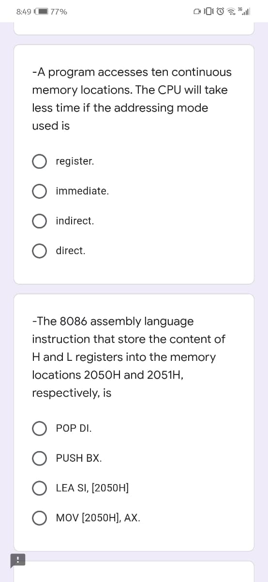 8:49 I
77%
-A program accesses ten continuous
memory locations. The CPU will take
less time if the addressing mode
used is
register.
immediate.
indirect.
direct.
-The 8086 assembly language
instruction that store the content of
H and L registers into the memory
locations 2050H and 2051H,
respectively, is
POP DI.
PUSH BX.
LEA SI, [2050H]
MOV [2050H], AX.
