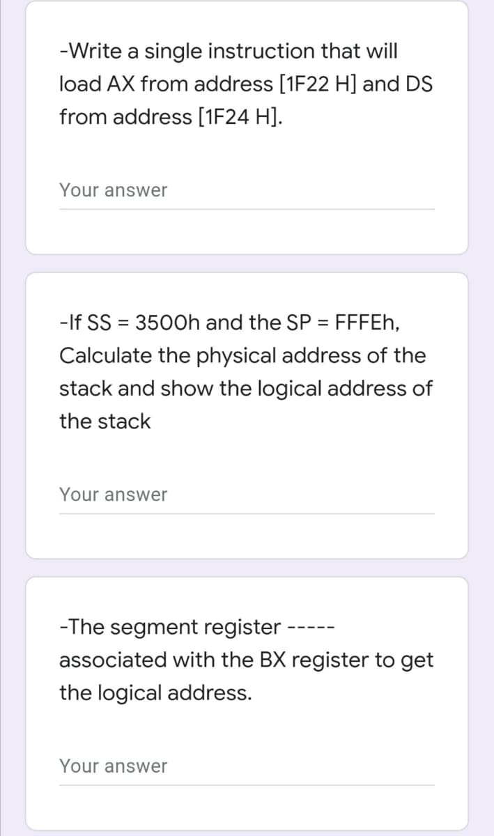 -Write a single instruction that will
load AX from address [1F22 H] and DS
from address [1F24 H].
Your answer
If SS = 35
= FFFEH,
%3D
Calculate the physical address of the
stack and show the logical address of
the stack
Your answer
-The segment register
associated with the BX register to get
the logical address.
Your answer
