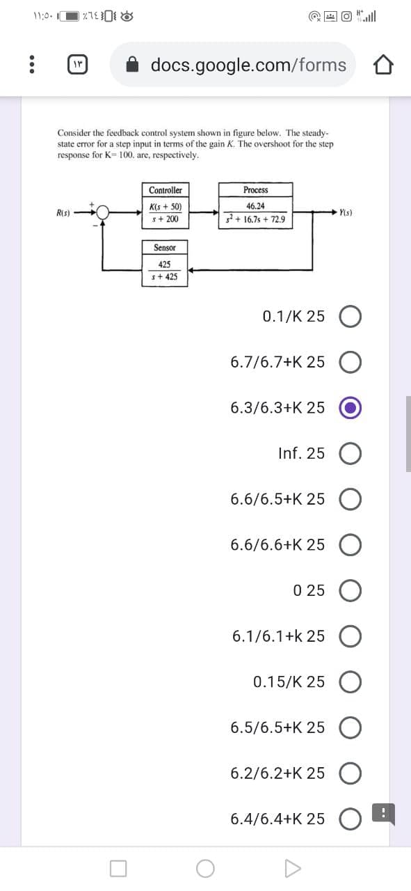 11:0.
@ E O "ll
docs.google.com/forms
Consider the feedback control system shown in figure below. The steady-
state error for a step input in terms of the gain K. The overshoot for the step
response for K-100. are, respectively.
Controller
Process
K(s + 50)
s+ 200
46.24
Ris)
Yis)
+ 16,7s + 72.9
Sensor
425
s+ 425
0.1/K 25 O
6.7/6.7+K 25
6.3/6.3+K 25
Inf. 25
6.6/6.5+K 25
6.6/6.6+K 25
0 25
6.1/6.1+k 25 O
0.15/K 25 (O
6.5/6.5+K 25
6.2/6.2+K 25
6.4/6.4+K 25

