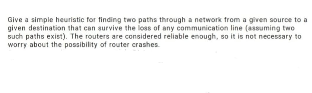 Give a simple heuristic for finding two paths through a network from a given source to a
given destination that can survive the loss of any communication line (assuming two
such paths exist). The routers are considered reliable enough, so it is not necessary to
worry about the possibility of router crashes.