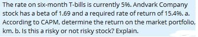 The rate on six-month T-bills is currently 5%. Andvark Company
stock has a beta of 1.69 and a required rate of return of 15.4%. a.
According to CAPM, determine the return on the market portfolio,
km. b. Is this a risky or not risky stock? Explain.
