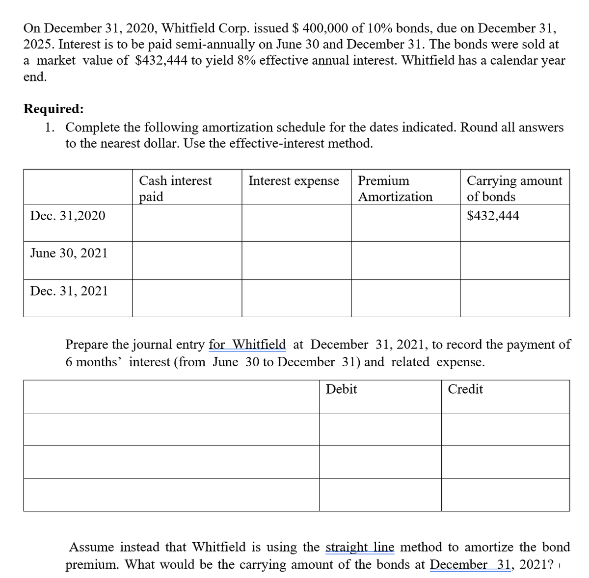 On December 31, 2020, Whitfield Corp. issued $ 400,000 of 10% bonds, due on December 31,
2025. Interest is to be paid semi-annually on June 30 and December 31. The bonds were sold at
a market value of $432,444 to yield 8% effective annual interest. Whitfield has a calendar year
end.
Required:
1. Complete the following amortization schedule for the dates indicated. Round all answers
to the nearest dollar. Use the effective-interest method.
Carrying amount
of bonds
Cash interest
Interest expense
Premium
paid
Amortization
Dec. 31,2020
$432,444
June 30, 2021
Dec. 31, 2021
Prepare the journal entry for Whitfield at December 31, 2021, to record the payment of
6 months' interest (from June 30 to December 31) and related expense.
Debit
Credit
Assume instead that Whitfield is using the straight line method to amortize the bond
premium. What would be the carrying amount of the bonds at December 31, 2021?
