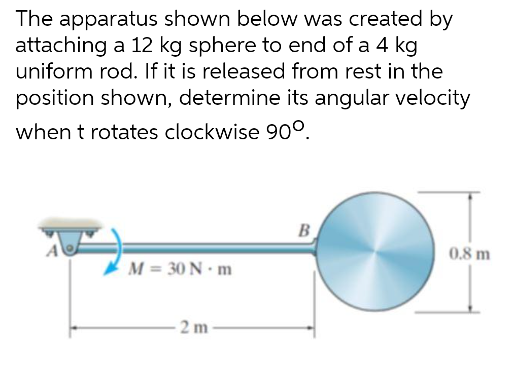 The apparatus shown below was created by
attaching a 12 kg sphere to end of a 4 kg
uniform rod. If it is released from rest in the
position shown, determine its angular velocity
when t rotates clockwise 90°.
M = 30 N·m
2 m
B
0.8 m