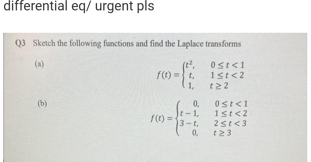 differential eq/ urgent pls
Q3 Sketch the following functions and find the Laplace transforms
(a)
0 ≤t <1
1<t <2
t≥2
(b)
f(t)= t,
f(t)=
0,
t-1,
3-t,
0,
0 ≤t <1
1≤t<2
2 ≤t <3
t≥ 3