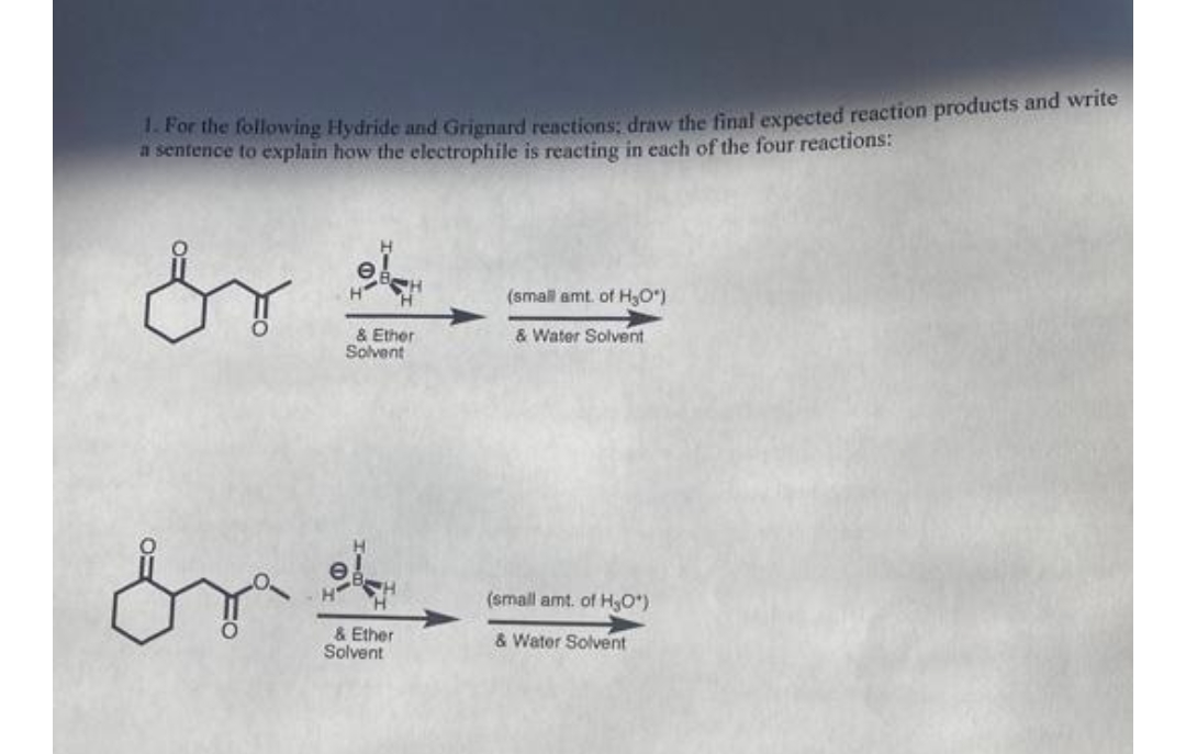 1. For the following Hydride and Grignard reactions; draw the final expected reaction products and write
a sentence to explain how the electrophile is reacting in each of the four reactions:
dr
or
& Ether
Solvent
& Ether
Solvent
(small amt. of H₂O*)
& Water Solvent
(small amt. of H,O*)
& Water Solvent
