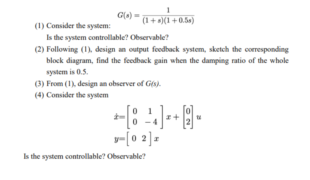 G(s)
=
1
(1+s)(1+0.5s)
(1) Consider the system:
Is the system controllable? Observable?
(2) Following (1), design an output feedback system, sketch the corresponding
block diagram, find the feedback gain when the damping ratio of the whole
system is 0.5.
(3) From (1), design an observer of G(s).
(4) Consider the system
x=
1
[8] +9
x
Ա
0 4
y=[02]x
Is the system controllable? Observable?