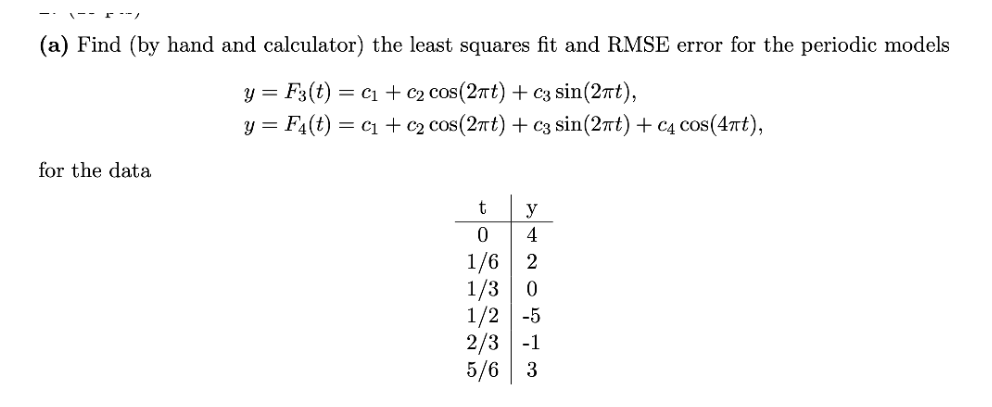 (a) Find (by hand and calculator) the least squares fit and RMSE error for the periodic models
y = F3(t) = C₁ + c₂ cos(2πt) + c3 sin(2πt),
y=.
F₁(t) = C₁ + c₂ cos(2πt) + c3 sin(2πt) + c4 cos(4πt),
for the data
t
0
1/6
2
1/3 0
1/2 -5
y
4
2/3 -1
5/6 3