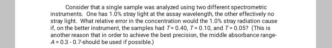 Consider that a single sample was analyzed using two different spectrometric
instruments. One has 1.0% stray light at the assay wavelength, the other effectively no
stray light. What relative error in the concentration would the 1.0% stray radiation cause
if, on the better instrument, the samples had T= 0.40, T= 0.10, and T= 0.05? (This is
another reason that in order to achieve the best precision, the middle absorbance range-
A = 0.3 - 0.7-should be used if possible.)
