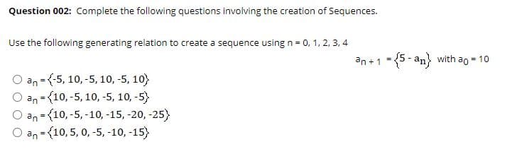 Question 002: Complete the following questions involving the creation of Sequences.
Use the following generating relation to create a sequence using n = 0, 1, 2, 3, 4
an +1 ={5 - an} with ao = 10
O an = {-5, 10, -5, 10, -5, 10)
an = {10, -5, 10, -5, 10, -5)
О an - {10, -5, -10, -15,-20, -25}
O an = {10, 5, 0, -5, -10, -15)
%3D
