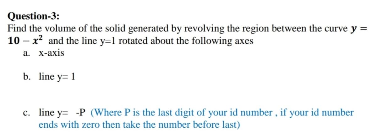 Question-3:
Find the volume of the solid generated by revolving the region between the curve y =
10 – x² and the line y=1 rotated about the following axes
а. х-ахis
b. line y= 1
c. line y= -P (Where P is the last digit of your id number , if your id number
ends with zero then take the number before last)
