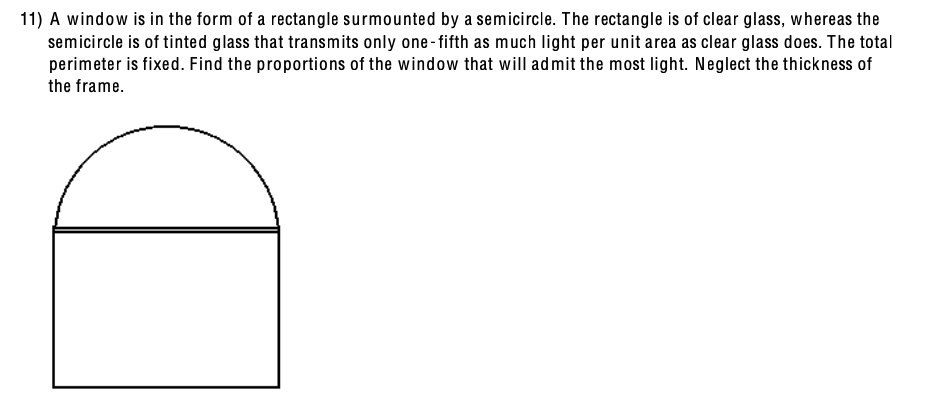 11) A window is in the form of a rectangle surmounted by a semicircle. The rectangle is of clear glass, whereas the
semicircle is of tinted glass that transmits only one-fifth as much light per unit area as clear glass does. The total
perimeter is fixed. Find the proportions of the window that will admit the most light. Neglect the thickness of
the frame.
