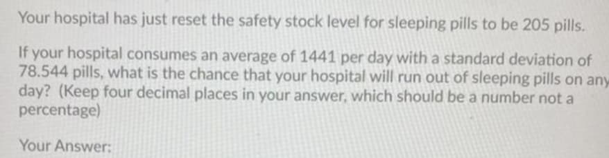 Your hospital has just reset the safety stock level for sleeping pills to be 205 pills.
If your hospital consumes an average of 1441 per day with a standard deviation of
78.544 pills, what is the chance that your hospital will run out of sleeping pills on any
day? (Keep four decimal places in your answer, which should be a number not a
percentage)
Your Answer:
