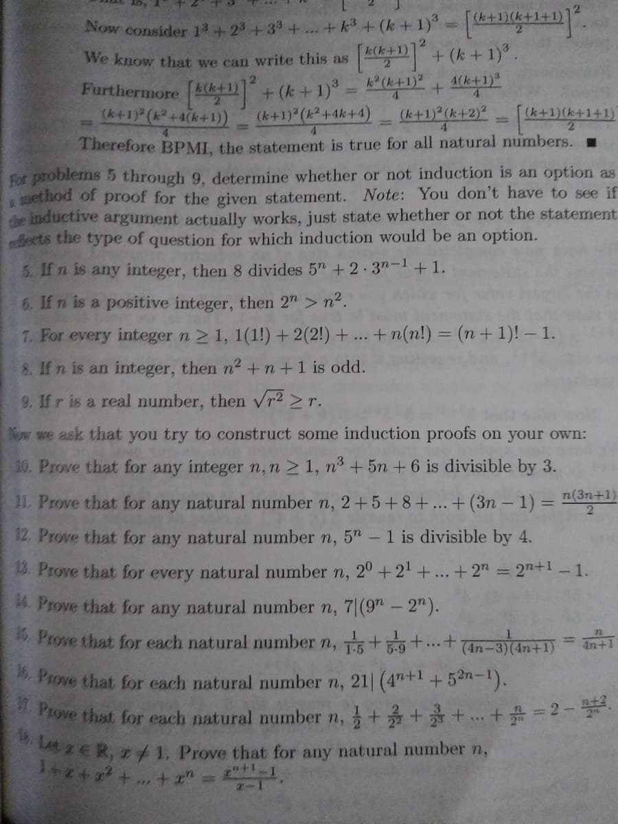 W. Prove that for each natural number n, + ++.+ = 2- .
Now consider 13+ 23 +33+... +k + (k+1) +11+1+D.
+ (k + 1) .
(k+1)(k+1+
We know that we can write this as
k (k+1)2
4(k+1)*
4.
Furthermore 4k1)+ (k+ 1) = 4Y
(k+1) (k2+4k+4)
(k+1) (+4(k+1))
(k+1) (k+2)?
(k+1)(k+1+1)
Therefore BPMI. the statement is true for all natural numbers. .
For problems 5 through 9, determine whether or not induction is an option as
uethod of proof for the given statement. Note: You don't have to see if
the inductive argument actually works, just state whether or not the statement
rafiects the type of question for which induction would be an option.
5. If n is any integer, then 8 divides 5" +2.3n-1+1.
6. If n is a positive integer, then 2"> n2.
7. For every integer n 2 1, 1(1!) +2(2!) + ..
+n(n!) = (n+ 1)! – 1.
8. If n is an integer, then n² +n+1 is odd.
9. If r is a real number, then vr2 >r.
Now we ask that you try to construct some induction proofs on your own:
30. Prove that for any integer n,n 2 1, n° + 5n +6 is divisible by 3.
11. Prove that for any natural number n, 2+5+8+.. + (3n –1) =D
n(3n+1)
2
12. Prove that for any natural number n, 5"
- 1 is divisible by 4.
B. Prove that for every natural number n, 2°+2'+...+2"
2n+1-1.
%3D
4. Prove that for any natural number n, 7|(9"- 2").
Prove that for each natural number n, 5 + t..+
%3D
4n+1
Prove that for each natural number n, 21| (4"+l+52n-1).
n+2
ER, f 1. Prove that for any natural number n,
+ ..+ "
n+1
