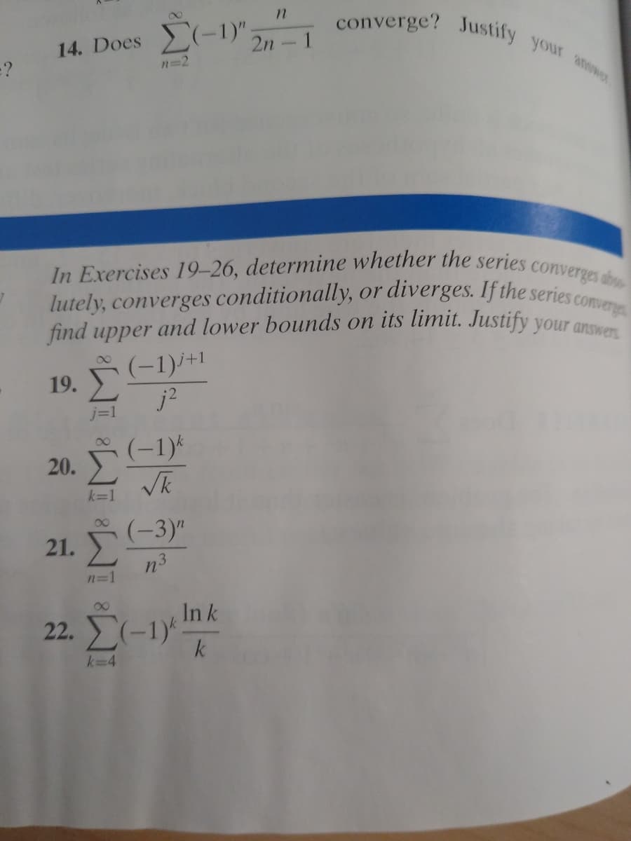 find upper and lower bounds on its limit. Justify your answers
In Exercises 19-26, determine whether the series converges ab
lutely, converges conditionally, or diverges. If the series converge
converge? Justify your anwe
14. Does (-1)",,"
=?
2n-
n=2
or
(-1)i+1
j=1
00
20. Š (-1)4
k=1
(-3)"
21. Σ
n3
n=1
00
In k
22. Σ-1)
k
k=4
19.
