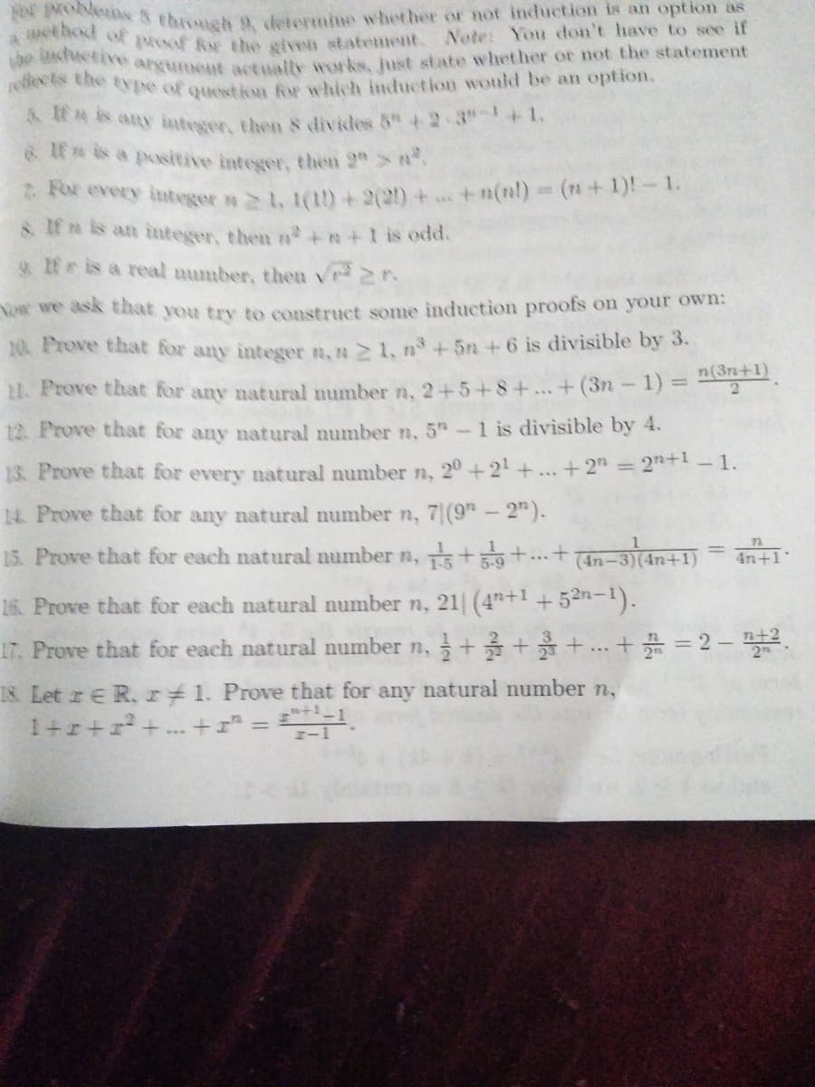 et bod of proof Rar the given statement. Nete: You don't have to see if
S throuch 9etermine whether or not induction is an option as
e e argument actwalty wwrks, fust state whether or not the statement
eN Ce type of question fw which induction would be an option.
*EAR any integer, then s divides 5" + 2 3"-+1.
t a positive integer, then 2"> .
Ror every integer n > 1, 1(tD+2(2) + +n(nl) (n+1)!-1.
& If e is an integer, then n+n+1 is odd.
9. 1f is a real number, theu vr r.
Now we ask that you try to construct some induction proofs on your own:
10 Prove that for any intesger n,n> 1, n+5n +6 is divisible by 3.
n(3n+1)
2.
11. Prove that for any natural number n, 2+5+8+...+(3n-1)=
12. Prove that for any natural number n, 5-1 is divisible by 4.
2n+1 1.
13. Prove that for every natural number n, 20 +2+..+2"=
14. Prove that for any natural number n, 7|(9" - 2").
15. Prove that for each natural number n, t+...+
%3D
(4n-3)(4n+1)
4n+1
16. Prove that for each natural number n, 21 (4"+1 +52n-1).
n+2
17. Prove that for each natural number n, + ++.. +* = 2 - .
18 Let re R.r 1. Prove that for any natural number n,
1+r+r+ + = S.
%3D
