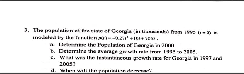 3. The population of the state of Georgia (in thousands) from 1995 (t = 0) is
modeled by the function p(t) =-0.271 +101 + 7055.
a. Determine the Population of Georgia in 2000
b. Determine the average growth rate from 1995 to 2005.
c. What was the Instantaneous growth rate for Georgia in 1997 and
2005?
d. When will the population decrease?
