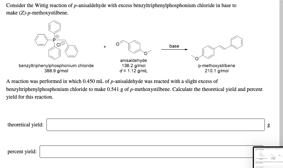 Consider the Wittig reaction of p-anisaldehyde with excess benzyltriphenylphosphonium chloride in base to
make (Z)-p-methoxystilbene.
base
benzyltriphenylphosphonium chloride
388.9 g/mol
anisaldehyde
136.2 g/mol
d = 1.12 g/mL
p-methoxystilbene
210.1 g/mol
A reaction was performed in which 0.450 mL of p-anisaldehyde was reacted with a slight excess of
benzyltriphenylphosphonium chloride to make 0.541 g of p-methoxystilbene. Calculate the theoretical yield and percent
yield for this reaction.
theoretical yield:
percent yield:
