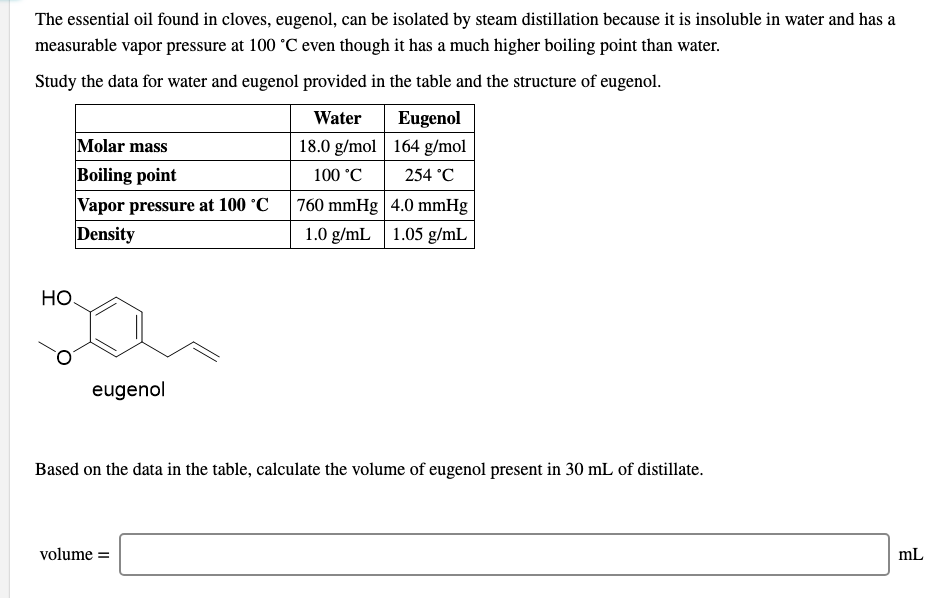 The essential oil found in cloves, eugenol, can be isolated by steam distillation because it is insoluble in water and has a
measurable vapor pressure at 100 °C even though it has a much higher boiling point than water.
Study the data for water and eugenol provided in the table and the structure of eugenol.
Water
Eugenol
Molar mass
18.0 g/mol | 164 g/mol
Boiling point
100 °C
254 °C
Vapor pressure at 100 °C
Density
760 mmHg | 4.0 mmHg
1.0 g/mL 1.05 g/mL
Но.
eugenol
Based on the data in the table, calculate the volume of eugenol present in 30 mL of distillate.
volume =
mL
