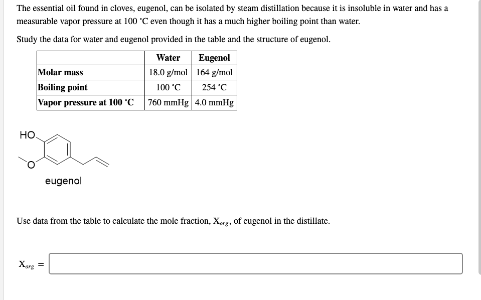 The essential oil found in cloves, eugenol, can be isolated by steam distillation because it is insoluble in water and has a
measurable vapor pressure at 100 °C even though it has a much higher boiling point than water.
Study the data for water and eugenol provided in the table and the structure of eugenol.
Eugenol
18.0 g/mol 164 g/mol
Water
Molar mass
Boiling point
100 °C
254 °C
Vapor pressure at 100 °C
760 mmHg 4.0 mmHg
Но
eugenol
Use data from the table to calculate the mole fraction, Xorg, of eugenol in the distillate.
Xorg
