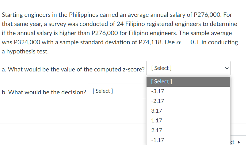 Starting engineers in the Philippines earned an average annual salary of P276,00O. For
that same year, a survey was conducted of 24 Filipino registered engineers to determine
if the annual salary is higher than P276,000 for Filipino engineers. The sample average
was P324,000 with a sample standard deviation of P74,118. Use a = 0.1 in conducting
a hypothesis test.
a. What would be the value of the computed z-score?
[ Select ]
[ Select ]
b. What would be the decision?
[ Select ]
-3.17
-2.17
3.17
1.17
2.17
-1.17
kt

