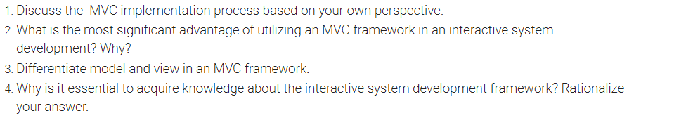 1. Discuss the MVC implementation process based on your own perspective.
2. What is the most significant advantage of utilizing an MVC framework in an interactive system
development? Why?
3. Differentiate model and view in an MVC framework.
4. Why is it essential to acquire knowledge about the interactive system development framework? Rationalize
your answer.
