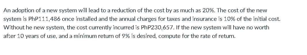 An adoption of a new system will lead to a reduction of the cost by as much as 20%. The cost of the new
system is PhP111,486 once installed and the annual charges for taxes and insurance is 10% of the initial cost.
Without he new system, the cost currently incurred is PhP230,657. If the new system will have no worth
after 10 years of use, and a mínimum return of 9%
desíred, compute for the rate of return.
