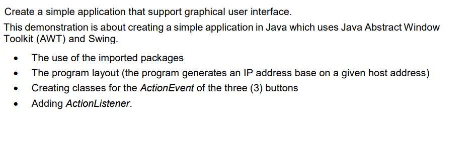 Create a simple application that support graphical user interface.
This demonstration is about creating a simple application in Java which uses Java Abstract Window
Toolkit (AWT) and Swing.
The use of the imported packages
The program layout (the program generates an IP address base on a given host address)
Creating classes for the ActionEvent of the three (3) buttons
Adding ActionListener.
