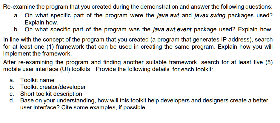 Re-examine the program that you created during the demonstration and answer the following questions:
On what specific part of the program were the java.awt and javax.swing packages used?
Explain how.
On what specific part of the program was the java.awt.event package used? Explain how.
In line with the concept of the program that you created (a program that generates IP address), search
for at least one (1) framework that can be used in creating the same program. Explain how you will
implement the framework.
After re-examining the program and finding another suitable framework, search for at least five (5)
mobile user interface (UI) toolkits. Provide the following details for each toolkit:
a. Toolkit name
Toolkit creator/developer
Short toolkit description
Base on your understanding, how will this toolkit help developers and designers create a better
user interface? Cite some examples, if possible.
b.
