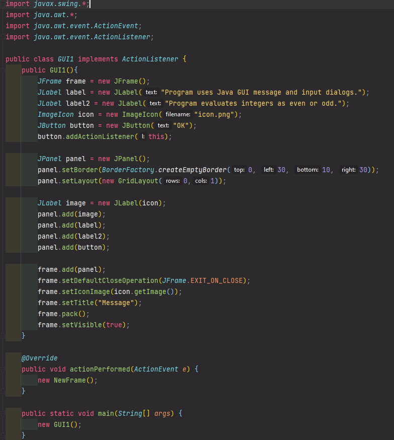 import javax. swing.*;|
import java.awt.*;
import java.awt.event.ActionEvent;
import java.awt.event.ActionListener;
public class GUI1 implements ActionListener {
public GUI1(){
JFrame frame = new JFrame();
JLabel label = new JLabel( text: "Program uses Java GUI message and input dialogs.");
JLabel label2 = new JLabel( text: "Program evaluates integers as even or odd.");
ImageIcon icon = new ImageIcon( filename: "icon.png");
JButton button = new JButton( text: "OK");
button.addActionListener( l: this);
JPanel panel = new JPanel();
panel.setBorder(BorderFactory.createEmptyBorder( top: 0, left: 30, bottom: 10, right: 30));
panel.setlayout(new GridLayout( rows: 0, cols: 1));
JLabel image = new JLabel(icon);
panel.add(image);
panel.add (label);
panel.add (label2);
panel.add (button);
frame.add(panel);
frame.setDefaultcloseOperation(JFrame.EXIT_ON_CLOSE);
frame.setIconImage(icon.getImage());
frame.setTitle("Message");
frame.pack();
frame.setVisible(true);
}
@0verride
public void actionPerformed (ActionEvent e) {
new NewFrame();
public static void main(String[] args) {
new GUI1();
