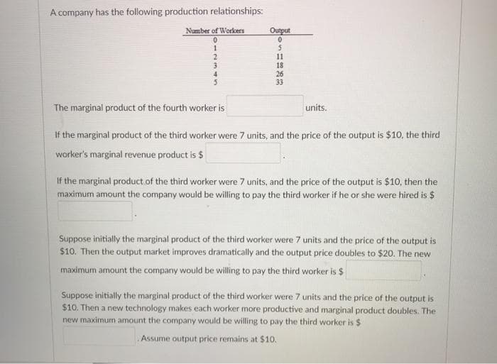 A company has the following production relationships:
Number of Workers
Output
11
18
26
33
4
The marginal product of the fourth worker is
units.
If the marginal product of the third worker were 7 units, and the price of the output is $10, the third
worker's marginal revenue product is $
If the marginal product of the third worker were 7 units, and the price of the output is $10, then the
maximum amount the company would be willing to pay the third worker if he or she were hired is $
Suppose initially the marginal product of the third worker were 7 units and the price of the output is
$10. Then the output market improves dramatically and the output price doubles to $20. The new
maximum amount the company would be willing to pay the third worker is $
Suppose initially the marginal product of the third worker were 7 units and the price of the output is
$10. Then a new technology makes each worker more productive and marginal product doubles. The
new maximum amount the company would be willing to pay the third worker is $
Assume output price remains at $10.
